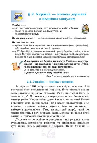 12
§ 2. Україна – молода держава
з великим минулим
Згадайте…
— що таке символи держави, де їх можна почути або побачити;
— слова та мелодію Державного Гімну України;
— як намалювати тризуб.
Як ви розумієте… — значення слів «незалежність», «держава»?
Чи знаєте ви, що…
— країна може бути державою, якщо є незалежною (має суверенітет),
або перебувати під владою іншої держави;
— у 2016 році було створено величезний прапор України із квітів, площа
якого 13 тисяч квадратних метрів, і він увійшов до Книги рекордів
Гіннеса та Книги рекордів України як найбільший квітковий килим?
«А ви думали, що Україна так просто. Україна — це супер.
Україна — це ексклюзив. По ній пройшли всі катки історії.
На ній відпрацьовані всі види випробувань.
Вона загартована найвищим гартом.
В умовах сучасного світу їй немає ціни».
Ліна Костенко, українська письменниця
2.1. Україна – країна і держава
24 серпня 1991 року – день, коли було ухвалено Акт
проголошення незалежності України. Його відзначаємо як
день народження нашої держави. Та чи насправді Україна
така молода? До цього «дня народження» ми йшли понад
тисячу років! Надзвичайно довгий шлях, чи не так? Багато
перешкод було на цій дорозі. Це і власні прорахунки, і не-
вгамовні апетити сусідніх держав. Але ми вистояли і
вибороли державність. Тому це великий скарб, який по-
трібно берегти. І хоч держава наша молода, та народ дуже
давній, з глибоким історичним корінням.
Держава – це політичне утворення, яке регулює життя
суспільства, забезпечує розвиток та вирішення загально-
суспільних справ, захищає від ворогів. Наша Україна –
 