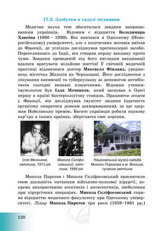 120
17.2. Здобутки в галузі медицини
Медична наука теж збагатилася завдяки напрацю-
ванням українців. Відомим є відкриття Володимира
Хавкіна (1860 — 1930). Він навчався в Одеському (Ново-
російському) університеті, але з політичних мотивів виїхав
до Франції, де успішно досліджував протихолерні засоби.
Переселившись до Індії, він створив першу вакцину проти
чуми. Завдяки проведеній під його наглядом вакцинації
вдалося врятувати мільйони життів! У світовій медичній
практиці відзначився доктор Максвелл Фінланд, уродже-
нець містечка Жашків на Черкащині. Його дослідження з
лікування пневмонії та туберкульозу за допомогою антибіо-
тиків сьогодні визнані класичними. Відомим ученим-
імунологом був Ілля Мечников, який заснував в Одесі
першу в країні бактеріологічну станцію. Працюючи згодом
у Франції, він досліджував імунітет людини (здатність
організму опиратися деяким захворюванням), за що одер-
жав Нобелівську премію. Багато українців робили наукову
кар’єру в інших країнах, зберігаючи своє коріння.
Ілля Мечников,
світлина, 1913 рік
Микола Скліфо-
совський, світ-
лина, 1899 рік
Національний музей-садиба
Миколи Пирогова в м. Вінниця,
сучасна світлина
Микола Пирогов і Микола Скліфосовський присвятили
свою діяльність питанням військово-польової хірургії, зо-
крема використанню асептиків і антисептиків, знеболення
при хірургічних операціях. Микола Скліфосовський спри-
яв відкриттю медичного факультету при Одеському універ-
ситеті. Лікар Микола Пирогов три роки (1859—1861 рр.)
 
