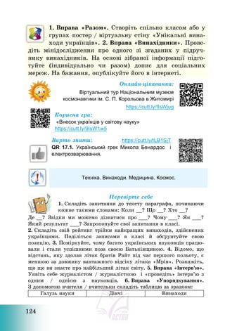 124
1. Вправа «Разом». Створіть спільно класом або у
групах постер / віртуальну стіну «Унікальні вина-
ходи українців». 2. Вправа «Винахідники». Прове-
діть мінідослідження про одного зі згаданих у підруч-
нику винахідників. На основі зібраної інформації підго-
туйте (індивідуально чи разом) допис для соціальних
мереж. На бажання, опублікуйте його в інтернеті.
Онлайн-цікавинка:
Віртуальний тур Національним музеєм
космонавтики ім. С. П. Корольова в Житомирі
https://cutt.ly/fIsWjug
Корисна гра:
«Внесок українців у світову науку»
https://cutt.ly/9IsW1w5
Варто знати: https://cutt.ly/tLB1SjT
QR 17.1. Український грек Микола Бенардос і
електрозварювання.
Техніка. Винаходи. Медицина. Космос.
Перевірте себе
1. Складіть запитання до тексту параграфа, починаючи
кожне такими словами: Коли __? Що __? Хто __?
Де __? Звідки ми можемо дізнатися про ___? Чому ___? Як ___?
Який результат ___? Запропонуйте свої запитання в класі.
2. Складіть свій рейтинг трійки найкращих винаходів, здійснених
українцями. Поділіться записами в класі й обґрунтуйте свою
позицію. 3. Поміркуйте, чому багато українських науковців працю-
вали і стали успішними поза своєю Батьківщиною. 4. Відомо, що
відстань, яку здолав літак братів Райт під час першого польоту, є
меншою за довжину вантажного відсіку літака «Мрія». Розкажіть,
що ще ви знаєте про найбільший літак світу. 5. Вправа «Інтерв’ю».
Уявіть себе журналістом / журналісткою і «проведіть» інтерв’ю з
одним / однією з науковців. 6. Вправа «Упорядкування».
З допомогою вчителя / вчительки складіть таблицю за зразком:
Галузь науки Діячі Винаходи
 