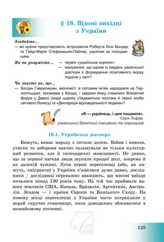 125
§ 18. Відомі вихідці
з України
Згадайте…
— які країни представляють астронавтки Роберта Лінн Бондар
та Гайді-Марія Стефанишин-Пайпер, українки за походже-
нням.
Як ви розумієте… — термін «українське коріння»;
— міркування, що одним із завдань української
діаспори є формування позитивного іміджу
України у світі?
Чи знаєте ви, що…
— Богдан Гаврилишин, економіст зі світовим ім’ям, народився на Тер-
нопільщині, проживав у Канаді, і завдяки йому з’явилися Всесвітній
форум у Давосі (сюди щороку з’їжджаються політики й перші особи
світового бізнесу) та «Декларація відповідальності людини»?
«Я — українець, і цим пишаюся».
Серж Лифар,
український балетний танцівник та хореограф
18.1. Українська діаспора
Кажуть, немає народу з легкою долею. Війни і неволя,
утиски та заборони значно гальмували не тільки культур-
ний розвиток, але й господарські можливості. Не дивно,
що за першої нагоди люди шукали кращої долі, зокрема й
на далекій чужині. Хоча перші переселенці (або, як ка-
жуть, емігранти) з України з’явилися дуже давно, дослід-
ники / дослідниці переважно вважають, що масові виїзди
почалися понад 130 років тому. На той час приймали на-
ших земляків США, Канада, Бразилія, Аргентина, Австра-
лія. Згодом – і країни Європи та Близького Сходу. На
новому місці переселенці з України часто потрапляли у
вкрай скрутне становище, коли доводилось обживатися в
незнайомому оточенні.
 