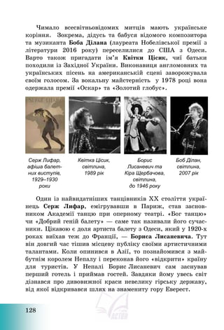 128
Чимало всесвітньовідомих митців мають українське
коріння. Зокрема, дідусь та бабуся відомого композитора
та музиканта Боба Ділана (лауреата Нобелівської премії з
літератури 2016 року) переселилися до США з Одеси.
Варто також пригадати ім’я Квітки Цісик, чиї батьки
походили із Західної України. Виконавиця англомовних та
українських пісень на американській сцені заворожувала
своїм голосом. За вокальну майстерність у 1978 році вона
одержала премії «Оскар» та «Золотий глобус».
Серж Лифар,
афіша балет-
них виступів,
1929–1930
роки
Квітка Цісик,
світлина,
1989 рік
Борис
Лисаневич та
Кіра Щербачова,
світлина,
до 1946 року
Боб Ділан,
світлина,
2007 рік
Один із найвидатніших танцівників ХХ століття украї-
нець Серж Лифар, емігрувавши в Париж, став заснов-
ником Академії танцю при оперному театрі. «Бог танцю»
чи «Добрий геній балету» – саме так називали його сучас-
ники. Цікавою є доля артиста балету з Одеси, який у 1920-х
роках виїхав теж до Франції, – Бориса Лисаневича. Тут
він довгий час тішив місцеву публіку своїми артистичними
талантами. Коли опинився в Азії, то познайомився з май-
бутнім королем Непалу і переконав його «відкрити» країну
для туристів. У Непалі Борис Лисаневич сам заснував
перший готель і приймав гостей. Завдяки йому увесь світ
дізнався про дивовижної краси невелику гірську державу,
від якої відкривався шлях на знамениту гору Еверест.
 