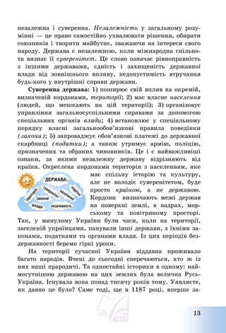 13
незалежна і суверенна. Незалежність у загальному розу-
мінні – це право самостійно ухвалювати рішення, обирати
союзників і творити майбутнє, зважаючи на інтереси свого
народу. Держава є незалежною, коли міжнародна спільно-
та визнає її суверенітет. Це слово означає рівноправність
з іншими державами, єдність і захищеність державної
влади від зовнішнього впливу, недопустимість втручання
будь-кого у внутрішні справи держави.
Суверенна держава: 1) поширює свій вплив на окремій,
визначеній кордонами, території; 2) має власне населення
(людей, що мешкають на цій території); 3) організовує
управління загальносуспільними справами за допомогою
спеціальних органів влади; 4) встановлює у спеціальному
порядку власні загальнообов’язкові правила поведінки
(закони); 5) запроваджує обов’язкові платежі до державної
скарбниці (податки); а також утримує армію, поліцію,
призначених та обраних чиновників. Це і є найважливіші
ознаки, за якими незалежну державу відрізняють від
країни. Окреслена кордонами територія з населенням, яке
має спільну історію та культуру,
але не володіє суверенітетом, буде
просто країною, а не державою.
Кордони визначають межі держав
на поверхні землі, в надрах, мор-
ському та повітряному просторі.
Так, у минулому України були часи, коли на території,
заселеній українцями, панували інші держави, з їхніми за-
конами, податками та органами влади. Із цих періодів без-
державності беремо гіркі уроки.
На території сучасної України віддавна проживало
багато народів. Вчені до сьогодні сперечаються, хто ж із
них наші прародичі. Та одностайні історики в одному: най-
могутнішою державою на цих землях була велична Русь-
Україна. Існувала вона понад тисячу років тому. Уявляєте,
як давно це було? Саме тоді, ще в 1187 році, вперше за-
 