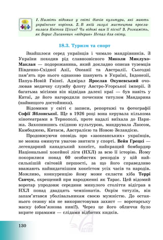 130
1. Назвіть відомих у світі діячів культури, які мають
українське коріння. 2. В якій галузі мистецтва просла-
вилася Квітка Цісик? Чи відомі вам її пісні? 3. Розкажіть,
як Борис Лисаневич «відкрив» Непал для світу.
18.3. Туризм та спорт
Знайшлося серед українців і чимало мандрівників. З
України походив рід славнозвісного Миколи Миклухо-
Маклая – подорожанина, який докладно описав туземців
Південно-Східної Азії, Океанії та Австралії. Сьогодні
пам’ять про нього однаково шанують в Україні, Індонезії,
Папуа-Новій Гвінеї. Адмірал Ярослав Окуневський очо-
лював медичну службу флоту Австро-Угорської імперії. З
багатьма місіями він відвідав далекі краї – був навіть у
Китаї, де його нагородили почесним титулом Мандарина
(найвищого достойника).
Відомими у світі є записи, репортажі та фотографії
Софії Яблонської. Ще в 1926 році вона керувала кількома
кінотеатрами в Тернополі, проте надалі виїхала до Пари-
жа. Захопившись східною культурою, мандрувала Лаосом,
Камбоджею, Китаєм, Австралією та Новою Зеландією.
Продовжуючи оповідь про «заокеанських» українців,
не можна оминути увагою звитяги у спорті. Вейн Грецкі –
легендарний канадський хокеїст, найкращий бомбардир
Національної хокейної ліги (НХЛ) за всю її історію. Йому
покорилися понад 60 особистих рекордів у цій най-
сильнішій світовій першості, за що його справедливо
вважають найвидатнішим хокеїстом усіх часів та народів.
Можливо, конкуренцію йому може скласти хіба Террі
Савчук, охрещений при народженні як Тарас. Цей відомий
воротар упродовж середини минулого століття відіграв в
НХЛ понад двадцять чемпіонатів. Окрім титулів, він
запам’ятався уболівальникам своєю мужністю. До остан-
нього сезону він не використовував захист – воротарську
маску (обов’язкова нині!). Через це його обличчя було
вкрите шрамами – слідами відбитих кидків.
 