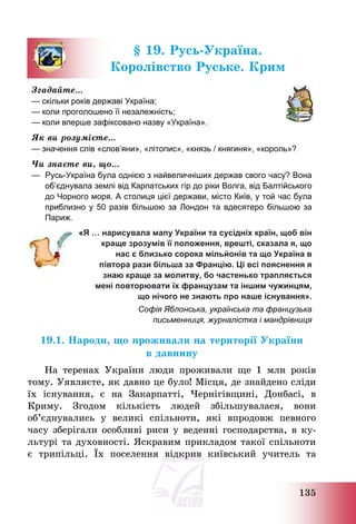 135
§ 19. Русь-Україна.
Королівство Руське. Крим
Згадайте…
— скільки років державі Україна;
— коли проголошено її незалежність;
— коли вперше зафіксовано назву «Україна».
Як ви розумієте…
— значення слів «слов’яни», «літопис», «князь / княгиня», «король»?
Чи знаєте ви, що…
— Русь-Україна була однією з найвеличніших держав свого часу? Вона
об’єднувала землі від Карпатських гір до ріки Волга, від Балтійського
до Чорного моря. А столиця цієї держави, місто Київ, у той час була
приблизно у 50 разів більшою за Лондон та вдесятеро більшою за
Париж.
«Я … нарисувала мапу України та сусідніх країн, щоб він
краще зрозумів її положення, врешті, сказала я, що
нас є близько сорока мільйонів та що Україна в
півтора рази більша за Францію. Ці всі пояснення я
знаю краще за молитву, бо частенько трапляється
мені повторювати їх французам та іншим чужинцям,
що нічого не знають про наше існування».
Софія Яблонська, українська та французька
письменниця, журналістка і мандрівниця
19.1. Народи, що проживали на території України
в давнину
На теренах України люди проживали ще 1 млн років
тому. Уявляєте, як давно це було! Місця, де знайдено сліди
їх існування, є на Закарпатті, Чернігівщині, Донбасі, в
Криму. Згодом кількість людей збільшувалася, вони
об’єднувались у великі спільноти, які впродовж певного
часу зберігали особливі риси у веденні господарства, в ку-
льтурі та духовності. Яскравим прикладом такої спільноти
є трипільці. Їх поселення відкрив київський учитель та
 