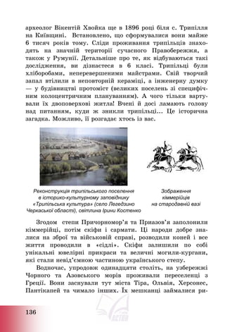 136
археолог Вікентій Хвойка ще в 1896 році біля с. Трипілля
на Київщині. Встановлено, що сформувалися вони майже
6 тисяч років тому. Сліди проживання трипільців знахо-
дять на значній території сучасного Правобережжя, а
також у Румунії. Детальніше про те, як відбуваються такі
дослідження, ви дізнаєтеся в 6 класі. Трипільці були
хліборобами, неперевершеними майстрами. Свій творчий
запал втілили в неповторній кераміці, а інженерну думку
– у будівництві протоміст (великих поселень зі специфіч-
ним колоцентричним плануванням). А чого тільки варту-
вали їх двоповерхові житла! Вчені й досі ламають голову
над питанням, куди ж зникли трипільці... Це історична
загадка. Можливо, її розгадає хтось із вас.
Реконструкція трипільського поселення
в історико-культурному заповіднику
«Трипільська культура» (село Легедзино
Черкаської області), світлина Ірини Костенко
Зображення
кіммерійців
на стародавній вазі
Згодом степи Причорномор’я та Приазов’я заполонили
кіммерійці, потім скіфи і сармати. Ці народи добре зна-
лися на зброї та військовій справі, розводили коней і все
життя проводили в «сідлі». Скіфи залишили по собі
унікальні ювелірні прикраси та величні могили-кургани,
які стали невід’ємною частиною українського степу.
Водночас, упродовж одинадцяти століть, на узбережжі
Чорного та Азовського морів проживали переселенці з
Греції. Вони заснували тут міста Тіра, Ольвія, Херсонес,
Пантікапей та чимало інших. Їх мешканці займалися ри-
 