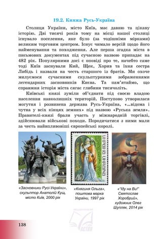 138
19.2. Княжа Русь-Україна
Столиця України, місто Київ, має давню та цікаву
історію. Дві тисячі років тому на місці нашої столиці
існувало поселення, яке було (за тодішніми мірками)
великим торговим центром. Існує чимало версій щодо його
найменування та походження. Але перша згадка міста в
письмових документах під сучасною назвою припадає на
482 рік. Популярними досі є оповіді про те, начебто саме
тоді Київ заснували Кий, Щек, Хорив та їхня сестра
Либідь і назвали на честь старшого із братів. Ми охоче
милуємося сучасними скульптурними зображеннями
легендарних засновників Києва. Та пам’ятаймо, що
справжня історія міста сягає глибини тисячоліть.
Київські князі зуміли об’єднати під своєю владою
населення навколишніх територій. Поступово утворилася
могутня і розвинена держава Русь-Україна, «…відома і
чутна у всіх кінцях земних» під назвою «Руська земля».
Правителі-князі брали участь у міжнародній торгівлі,
здійснювали військові походи. Породичатися з ними мали
за честь найвпливовіші європейські королі.
«Засновники Русі-України»,
скульптор Анатолій Кущ,
місто Київ, 2000 рік
«Княгиня Ольга»,
поштова марка
України, 1997 рік
«“Іду на Ви!”
Святослав
Хоробрий»,
художник Олег
Шупляк, 2014 рік
 