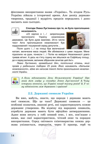 14
фіксовано використання назви «Україна». Та згодом Русь-
Україна зійшла з історичної арени. Але досвід державо-
творення, традиції і мудрість предків передались і допо-
магають нам сьогодні.
Спогади Левка Лук’яненка про те, як було проголошено
незалежність
«23 серпня я /…/ запропонував
проголосити Україну незалежною
державою. Це було дуже важливо. 24-го числа
текст Акта проголошення незалежності був
надрукований і поширений серед депутатів…
Пiсля цього /…/ на площi був величезний
натовп, величезна маса людей. Ми обнiмалися з цими людьми. Мене
підхопили на руки, понесли /…/ Потiм на майдані Незалежностi довго
тривав мiтинг. А десь на п’яту годину ми зійшлися на Софiйську площу,
де я перед великим, великим зiбранням зачитав цей Акт».
Левко Лук’яненко, громадський діяч, політичний в’язень, який
провів у радянських таборах 25 років. Його називають «батьком
незалежності», адже він написав текст Акта проголошення незалеж-
ності України.
1. Коли відзначають День Незалежності України? Про
який Акт згадує у спогадах Левко Лук’яненко? 2. Чому
історики впевнені, що Україні понад тисячу років? 3. У чо-
му відмінність між державою і країною?
2.2. Державні символи України
Ви вже, мабуть, знаєте, що народи і держави мають
свої символи. Що це таке? Державні символи – це
особливі позначки, знакові речі, які характеризують кожне
державне утворення. На відміну від народних символів,
атрибути держави мають бути офіційно затвердженими.
Адже вони несуть у собі певний сенс, і все, пов’язане з
ними, має свої характеристики, чіткий опис та порядок
використання. Серед світового співтовариства кожна дер-
жава упізнається, передусім, через її прапор, герб та
 