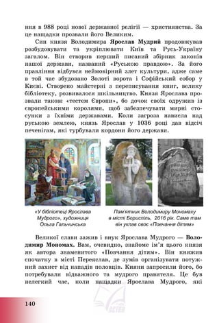 140
ння в 988 році нової державної релігії – християнства. За
це нащадки прозвали його Великим.
Син князя Володимира Ярослав Мудрий продовжував
розбудовувати та укріплювати Київ та Русь-Україну
загалом. Він створив перший писаний збірник законів
нашої держави, названий «Руською правдою». За його
правління відбувся неймовірний злет культури, адже саме
в той час збудовано Золоті ворота і Софійський собор у
Києві. Створено майстерні з переписування книг, велику
бібліотеку, розвивалося шкільництво. Князя Ярослава про-
звали також «тестем Європи», бо дочок своїх одружив із
європейськими королями, щоб забезпечувати мирні сто-
сунки з їхніми державами. Коли загроза нависла над
руською землею, князь Ярослав у 1036 році дав відсіч
печенігам, які турбували кордони його держави.
«У бібліотеці Ярослава
Мудрого», художниця
Ольга Гальчинська
Пам’ятник Володимиру Мономаху
в місті Бориспіль, 2016 рік. Саме там
він уклав своє «Повчання дітям»
Великої слави зажив і внук Ярослава Мудрого – Воло-
димир Мономах. Вам, очевидно, знайоме ім’я цього князя
як автора знаменитого «Повчання дітям». Він княжив
спочатку в місті Переяслав, де зумів організувати потуж-
ний захист від нападів половців. Кияни запросили його, бо
потребували відважного та мудрого правителя. Це був
нелегкий час, коли нащадки Ярослава Мудрого, які
 