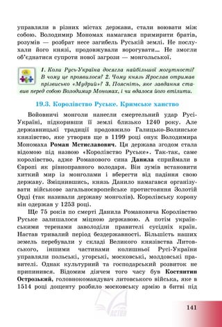 141
управляли в різних містах держави, стали воювати між
собою. Володимир Мономах намагався примирити братів,
розумів – розбрат несе загибель Руській землі. Не послу-
хали його князі, продовжували ворогувати… Не змогли
об’єднатися супроти нової загрози – монгольської.
1. Коли Русь-Україна досягла найбільшої могутності?
В чому це проявилося? 2. Чому князь Ярослав отримав
прізвисько «Мудрий»? 3. Поясніть, яке завдання ста-
вив перед собою Володимир Мономах, і чи вдалося його втілити.
19.3. Королівство Руське. Кримське ханство
Войовничі монголи нанесли смертельний удар Русі-
Україні, підкоривши її землі близько 1240 року. Але
державницькі традиції продовжило Галицько-Волинське
князівство, яке утворив ще в 1199 році онук Володимира
Мономаха Роман Мстиславович. Ця держава згодом стала
відомою під назвою «Королівство Руське». Так-так, саме
королівство, адже Романового сина Данила сприймали в
Європі як рівноправного володаря. Він зумів встановити
хиткий мир із монголами і вберегти від падіння свою
державу. Зміцнившись, князь Данило намагався організу-
вати військове загальноєвропейське протистояння Золотій
Орді (так називали державу монголів). Королівську корону
він одержав у 1253 році.
Ще 75 років по смерті Данила Романовича Королівство
Руське залишалося міцною державою. А потім україн-
ськими теренами заволоділи правителі сусідніх країн.
Настав тривалий період бездержавності. Більшість наших
земель перебували у складі Великого князівства Литов-
ського, іншими частинами колишньої Русі-України
управляли польські, угорські, московські, молдовські пра-
вителі. Однак культурний та господарський розвиток не
припинився. Відомим діячем того часу був Костянтин
Острозький, головнокомандувач литовського війська, яке в
1514 році дощенту розбило московську армію в битві під
 