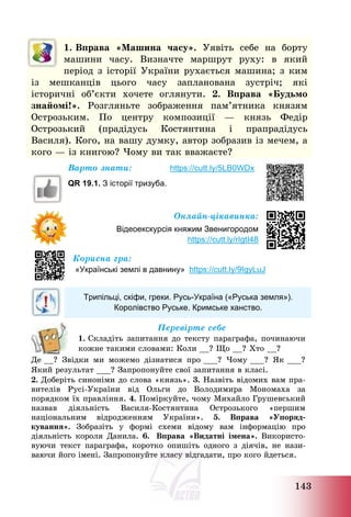 143
1. Вправа «Машина часу». Уявіть себе на борту
машини часу. Визначте маршрут руху: в який
період з історії України рухається машина; з ким
із мешканців цього часу запланована зустріч; які
історичні об’єкти хочете оглянути. 2. Вправа «Будьмо
знайомі!». Розгляньте зображення пам’ятника князям
Острозьким. По центру композиції – князь Федір
Острозький (прадідусь Костянтина і прапрадідусь
Василя). Кого, на вашу думку, автор зобразив із мечем, а
кого – із книгою? Чому ви так вважаєте?
Варто знати: https://cutt.ly/5LB0WDx
QR 19.1. З історії тризуба.
Онлайн-цікавинка:
Відеоекскурсія княжим Звенигородом
https://cutt.ly/rIgtI48
Корисна гра:
«Українські землі в давнину» https://cutt.ly/9IgyLuJ
Трипільці, скіфи, греки. Русь-Україна («Руська земля»).
Королівство Руське. Кримське ханство.
Перевірте себе
1. Складіть запитання до тексту параграфа, починаючи
кожне такими словами: Коли __? Що __? Хто __?
Де __? Звідки ми можемо дізнатися про ___? Чому ___? Як ___?
Який результат ___? Запропонуйте свої запитання в класі.
2. Доберіть синоніми до слова «князь». 3. Назвіть відомих вам пра-
вителів Русі-України від Ольги до Володимира Мономаха за
порядком їх правління. 4. Поміркуйте, чому Михайло Грушевський
назвав діяльність Василя-Костянтина Острозького «першим
національним відродженням України». 5. Вправа «Упоряд-
кування». Зобразіть у формі схеми відому вам інформацію про
діяльність короля Данила. 6. Вправа «Видатні імена». Використо-
вуючи текст параграфа, коротко опишіть одного з діячів, не нази-
ваючи його імені. Запропонуйте класу відгадати, про кого йдеться.
 