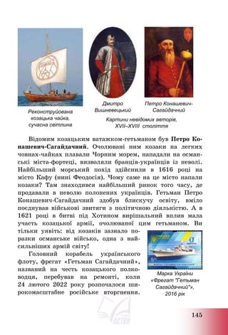 145
Дмитро
Вишневецький
Петро Конашевич-
Сагайдачний
Реконструйована
козацька чайка,
сучасна світлина
Картини невідомих авторів,
XVII–XVIII століття
Відомим козацьким ватажком-гетьманом був Петро Ко-
нашевич-Сагайдачний. Очолювані ним козаки на легких
човнах-чайках плавали Чорним морем, нападали на осман-
ські міста-фортеці, визволяли бранців-українців із неволі.
Найбільший морський похід здійснили в 1616 році на
місто Кафу (нині Феодосія). Чому саме на це місто напали
козаки? Там знаходився найбільший ринок того часу, де
продавали в неволю полонених українців. Гетьман Петро
Конашевич-Сагайдачний здобув блискучу освіту, вміло
поєднував військові звитяги з політичною діяльністю. А в
1621 році в битві під Хотином вирішальний вплив мала
участь козацької армії, очолюваної цим гетьманом. Ви
тільки уявіть: від козаків зазнало по-
разки османське військо, одна з най-
сильніших армій світу!
Головний корабель українського
флоту, фрегат «Гетьман Сагайдачний»,
названий на честь козацького полко-
водця, перебував на ремонті, коли
24 лютого 2022 року розпочалося ши-
рокомасштабне російське вторгнення.
Марка України
«Фрегат "Гетьман
Сагайдачний"»,
2016 рік
 