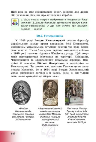 146
Щоб ним не зміг скористатися ворог, зокрема для дивер-
сій, ухвалили рішення про затоплення корабля.
1. Коли козаки вперше згадуються в історичних доку-
ментах? 2. Якими діяннями прославився Петро Кона-
шевич-Сагайдачний? 3. Що вам відомо про козацькі
кораблі ― чайки?
20.2. Гетьманщина
У 1648 році Богдан Хмельницький очолив боротьбу
українського народу проти панування Речі Посполитої.
Союзником українського гетьмана певний час було Крим-
ське ханство. Після блискучих перемог козацького війська
в 1649 році гетьман підписав Зборівську угоду. Цей доку-
мент підтверджував існування на території Київщини,
Чернігівщини та Брацлавщини козацької держави. Офі-
ційно її називали Військо Запорозьке, а неофіційно –
Гетьманщина. Та згодом над землями Гетьманщини запа-
нувала Московія, бо в 1654 році Богдан Хмельницький
уклав військовий договір з її царем. Якби ж він тільки
знав, якою трагедією це обернеться…
«Богдан
Хмельницький»,
портрет з гравюри
Вільгельма Гондіуса,
XVII століття
«Верховний військовий
вождь запорозьких
козаків Іван Мазепа»
(латинь), німецька
гравюра першої
половини
XVIII століття
Пам’ятник Пилипу
Орлику в місті Київ
(2011 рік), скульптори
Анатолій Кущ та
Олег Стукалов,
світлина, 2013 рік
 