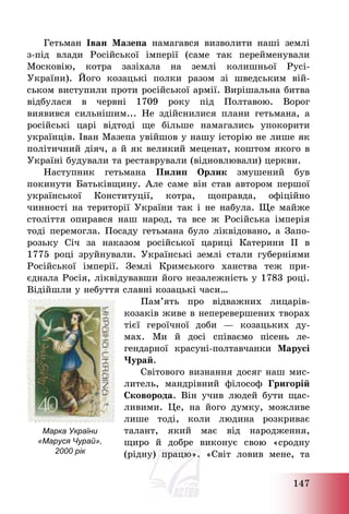 147
Гетьман Іван Мазепа намагався визволити наші землі
з-під влади Російської імперії (саме так перейменували
Московію, котра зазіхала на землі колишньої Русі-
України). Його козацькі полки разом зі шведським вій-
ськом виступили проти російської армії. Вирішальна битва
відбулася в червні 1709 року під Полтавою. Ворог
виявився сильнішим... Не здійснилися плани гетьмана, а
російські царі відтоді ще більше намагались упокорити
українців. Іван Мазепа увійшов у нашу історію не лише як
політичний діяч, а й як великий меценат, коштом якого в
Україні будували та реставрували (відновлювали) церкви.
Наступник гетьмана Пилип Орлик змушений був
покинути Батьківщину. Але саме він став автором першої
української Конституції, котра, щоправда, офіційно
чинності на території України так і не набула. Ще майже
століття опирався наш народ, та все ж Російська імперія
тоді перемогла. Посаду гетьмана було ліквідовано, а Запо-
розьку Січ за наказом російської цариці Катерини ІІ в
1775 році зруйнували. Українські землі стали губерніями
Російської імперії. Землі Кримського ханства теж при-
єднала Росія, ліквідувавши його незалежність у 1783 році.
Відійшли у небуття славні козацькі часи…
Пам’ять про відважних лицарів-
козаків живе в неперевершених творах
тієї героїчної доби – козацьких ду-
мах. Ми й досі співаємо пісень ле-
гендарної красуні-полтавчанки Марусі
Чурай.
Світового визнання досяг наш мис-
литель, мандрівний філософ Григорій
Сковорода. Він учив людей бути щас-
ливими. Це, на його думку, можливе
лише тоді, коли людина розкриває
талант, який має від народження,
щиро й добре виконує свою «сродну
(рідну) працю». «Світ ловив мене, та
Марка України
«Маруся Чурай»,
2000 рік
 