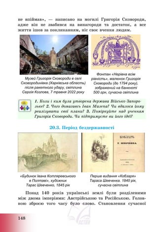 148
не впіймав», – написано на могилі Григорія Сковороди,
адже він не звабився на винагороди та достаток, а все
життя ішов за покликанням, ніс своє вчення людям.
Музей Григорія Сковороди в селі
Сковородинівка (Харківська область)
після ракетного удару, світлина
Сергія Козлова, 7 травня 2022 року
Фонтан «Нерівна всім
рівність», малюнок Григорія
Сковороди (до 1794 року),
зображений на банкноті
500 грн, сучасна світлина
1. Коли і ким була утворена держава Військо Запоро-
зьке? 2. Чого домагавсь Іван Мазепа? Чи вдалося йому
реалізувати свої плани? 3. Поміркуйте над ученням
Григорія Сковороди. Чи підтримуєте ви його ідеї?
20.3. Період бездержавності
«Будинок Івана Котляревського
в Полтаві», художник
Тарас Шевченко, 1845 рік
Перше видання «Кобзаря»
Тараса Шевченка. 1840 рік,
сучасна світлина
Понад 140 років українські землі були розділеними
між двома імперіями: Австрійською та Російською. Голов-
ною зброєю того часу було слово. Становлення сучасної
 