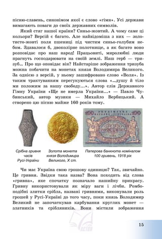 15
пісню-славень, синонімом якої є слово «гімн». Усі держави
вимагають поваги до своїх державних символів.
Який стяг нашої країни? Синьо-жовтий. А чому саме ці
кольори? Версій є багато. Але найвідоміша з них – золо-
тисто-жовті поля пшениці під чистим синьо-голубим не-
бом. Здавалося б, двоколірне полотнище, а як багато воно
розповідає про наш народ! Працьовиті, миролюбні люди
прагнуть господарювати на своїй землі. Наш герб – три-
зуб… Про що оповідає він? Найстаріше зображення тризуба
можна побачити на монетах князя Володимира Великого.
За однією з версій, у ньому зашифровано слово «Воля». Із
таким трактуванням перегукуються слова «…душу й тіло
ми положим за нашу свободу...». Автор слів Державного
Гімну України «Ще не вмерла України...» – Павло Чу-
бинський, автор музики – Михайло Вербицький. А
створено цю пісню майже 160 років тому.
Срібна гривня
часів
Русі-України
Золота монета
князя Володимира
Великого, Х ст.
Паперова банкнота номіналом
100 гривень, 1918 рік
Чи має Україна свою грошову одиницю? Так, звичайно.
Це гривня. Звідки така назва? Вона походить від слова
«гривна», яке спочатку позначало нашийну прикрасу.
Гривну використовували як міру ваги і лічби. Ромбо-
подібні злитки срібла, названі гривнями, виконували роль
грошей у Русі-Україні до того часу, поки князь Володимир
Великий не започаткував карбування круглих монет –
златників та срібляників. Вони містили зображення
 