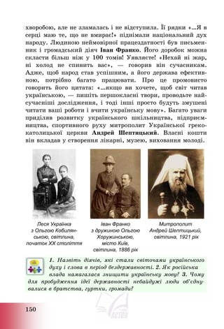 150
хворобою, але не зламалась і не відступила. Її рядки «…Я в
серці маю те, що не вмирає!» піднімали національний дух
народу. Людиною неймовірної працездатності був письмен-
ник і громадський діяч Іван Франко. Його доробок можна
скласти більш ніж у 100 томів! Уявляєте! «Нехай ні жар,
ні холод не спинить вас», – говорив він сучасникам.
Адже, щоб народ став успішним, а його держава ефектив-
ною, потрібно багато працювати. Про це промовисто
говорить його цитата: «…якщо ви хочете, щоб світ читав
українською, – пишіть першокласні твори, проводьте най-
сучасніші дослідження, і тоді інші просто будуть змушені
читати ваші роботи і вчити українську мову». Багато уваги
приділяв розвитку українського шкільництва, підприєм-
ництва, спортивного руху митрополит Української греко-
католицької церкви Андрей Шептицький. Власні кошти
він вкладав у створення лікарні, музею, виховання молоді.
Леся Українка
з Ольгою Кобилян-
ською, світлина,
початок ХХ століття
Іван Франко
з дружиною Ольгою
Хоружинською,
місто Київ,
світлина, 1886 рік
Митрополит
Андрей Шептицький,
світлина, 1921 рік
1. Назвіть діячів, які стали світочами українського
духу і слова в період бездержавності. 2. Як російська
влада намагалася знищити українську мову? 3. Чому
для пробудження ідеї державності небайдужі люди об’єдну-
валися в братства, гуртки, громади?
 