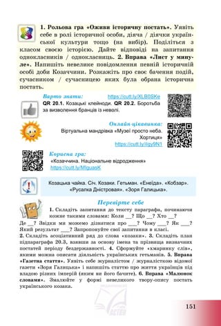 151
1. Рольова гра «Оживи історичну постать». Уявіть
себе в ролі історичної особи, діяча / діячки україн-
ської культури тощо (на вибір). Поділіться з
класом своєю історією. Дайте відповіді на запитання
однокласників / однокласниць. 2. Вправа «Лист у мину-
ле». Напишіть невелике повідомлення певній історичній
особі доби Козаччини. Розкажіть про своє бачення подій,
сучасником / сучасницею яких була обрана історична
постать.
Варто знати: https://cutt.ly/XLB0SKe
QR 20.1. Козацькі клейноди. QR 20.2. Боротьба
за визволення бранців із неволі.
Онлайн-цікавинка:
Віртуальна мандрівка «Музеї просто неба.
Хортиця»
https://cutt.ly/iIgy9N1
Корисна гра:
«Козаччина. Національне відродження»
https://cutt.ly/MIguasK
Козацька чайка. Січ. Козаки. Гетьман. «Енеїда». «Кобзар».
«Русалка Дністровая». «Зоря Галицька».
Перевірте себе
1. Складіть запитання до тексту параграфа, починаючи
кожне такими словами: Коли __? Що __? Хто __?
Де __? Звідки ми можемо дізнатися про ___? Чому ___? Як ___?
Який результат ___? Запропонуйте свої запитання в класі.
2. Складіть асоціативний ряд до слова «козаки». 3. Складіть план
підпараграфа 20.3, взявши за основу імена та прізвища визначних
постатей періоду бездержавності. 4. Сформуйте «хмаринку слів»,
якими можна описати діяльність українських гетьманів. 5. Вправа
«Газетна стаття». Уявіть себе журналістом / журналісткою відомої
газети «Зоря Галицька» і напишіть статтю про життя українців під
владою різних імперій (яким ви його бачите). 6. Вправа «Малюнок
словами». Змалюйте у формі невеликого твору-опису постать
українського козака.
 