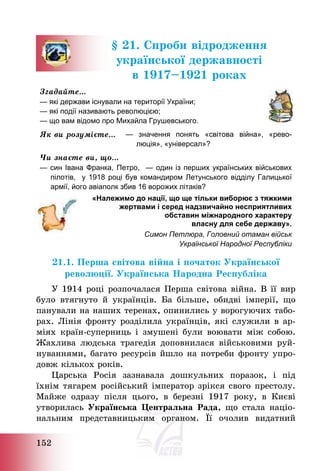 152
§ 21. Спроби відродження
української державності
в 1917—1921 роках
Згадайте…
— які держави існували на території України;
— які події називають революцією;
— що вам відомо про Михайла Грушевського.
Як ви розумієте… — значення понять «світова війна», «рево-
люція», «універсал»?
Чи знаєте ви, що…
— син Івана Франка, Петро, — один із перших українських військових
пілотів, у 1918 році був командиром Летунського відділу Галицької
армії, його авіаполк збив 16 ворожих літаків?
«Належимо до нації, що ще тільки виборює з тяжкими
жертвами і серед надзвичайно несприятливих
обставин міжнародного характеру
власну для себе державу».
Симон Петлюра, Головний отаман військ
Української Народної Республіки
21.1. Перша світова війна і початок Української
революції. Українська Народна Республіка
У 1914 році розпочалася Перша світова війна. В її вир
було втягнуто й українців. Ба більше, обидві імперії, що
панували на наших теренах, опинились у ворогуючих табо-
рах. Лінія фронту розділила українців, які служили в ар-
міях країн-суперниць і змушені були воювати між собою.
Жахлива людська трагедія доповнилася військовими руй-
нуваннями, багато ресурсів йшло на потреби фронту упро-
довж кількох років.
Царська Росія зазнавала дошкульних поразок, і під
їхнім тягарем російський імператор зрікся свого престолу.
Майже одразу після цього, в березні 1917 року, в Києві
утворилась Українська Центральна Рада, що стала націо-
нальним представницьким органом. Її очолив видатний
 