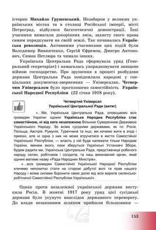 153
історик Михайло Грушевський. Незабаром у великих ук-
раїнських містах та в столиці Російської імперії, місті
Петроград, відбулися багатотисячні демонстрації. Їхні
учасники вимагали докорінних змін, захисту свого права
самим порядкувати на своїй землі. Так починалась Україн-
ська революція. Активними учасниками цих подій були
Володимир Винниченко, Сергій Єфремов, Дмитро Антоно-
вич, Симон Петлюра та чимало інших.
Українська Центральна Рада сформувала уряд (Гене-
ральний секретаріат) і намагалась упорядковувати знищене
війною господарство. Про зрушення в процесі розбудови
держави Центральна Рада повідомляла народові у спе-
ціальних документах-зверненнях – Універсалах. Четвер-
тим Універсалом було проголошено самостійність Україн-
ської Народної Республіки (22 січня 1918 року).
Четвертий Універсал
Української Центральної Ради (витяг)
«…Ми, Українська Центральна Рада, оповіщаємо всіх
громадян України: однині Українська Народна Республіка стає
самостійною, ні від кого незалежною Вільною Суверенною Державою
Українського Народу. Зо всіма сусідніми державами, як то: Росія,
Польща, Австрія, Румунія, Туреччина та інші, ми хочемо жити в згоді і
приязні, але ні одна з них не може втручатися в життя Самостійної
Української Республіки, — власть у ній буде належати тільки Народові
України, іменем якого, поки зберуться Українські Установчі Збори,
будем радити ми, Українська Центральна Рада, представниця робочого
народу селян, робітників і солдатів, та наш виконавчий орган, який
однині матиме назву «Рада Народних Міністрів».
«…всіх громадян Самостійної Української Народної Республіки
кличемо непохитно стати на сторожі добутої волі та прав нашого
Народу і всіма силами боронити свою долю від всіх ворогів селянсько-
робітничої Самостійної Республіки Української».
Однак проти незалежної української держави висту-
пила Росія. В жовтні 1917 року уряд цієї сусідньої
держави було усунуто внаслідок державного перевороту.
До влади незаконним шляхом прийшли більшовики –
 