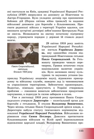 155
які наступали на Київ, урядовці Української Народної Рес-
публіки (УНР) звернулися по допомогу до Німеччини та
Австро-Угорщини. Було укладено договір про припинення
бойових дій (Перша світова війна тривала!) та надання
військової допомоги для боротьби з більшовиками. Про-
гнати радянські війська з території України вдалося, але
виконати зустрічні договірні зобов’язання Центральна Рада
не змогла. Незважаючи на значну початкову підтримку
народу, утримувати порядок у державі їй ставало дедалі
важче.
29 квітня 1918 року замість
Української Народної Республі-
ки постала Українська Держа-
ва, яку одноосібно очолив під-
тримуваний Німеччиною гетьман
Павло Скоропадський. За Геть-
манату проведено чимало пере-
творень. Гривня остаточно стала
національною валютою україн-
ців. Було засновано низку куль-
турних та наукових установ (на-
приклад Українську академію наук), відновлено прикор-
донну та військову служби, наведено лад із чиновництвом
та управлінням територіями. Забезпечено правопорядок.
Водночас, німецька присутність в Україні створювала
проблеми – союзники вимагали забезпечення продуктами
харчування, а подекуди їх силою забирали в селян.
Уже в листопаді 1918 року противники Павла Скоро-
падського утворили Директорію – колегіальний орган для
боротьби з гетьманом. Її очолив Володимир Винниченко.
Через місяць гетьман Павло Скоропадський зрікся влади, а
Директорія набула статусу тимчасового керівництва від-
новленої Української Народної Республіки. Військовим ке-
рівником став Симон Петлюра. Довелося протистояти
більшовицьким військам та Білій армії (прихильникам
відновлення царської влади). Володимир Винниченко про-
Павло Скоропадський,
світлина,
близько 1920 року
 