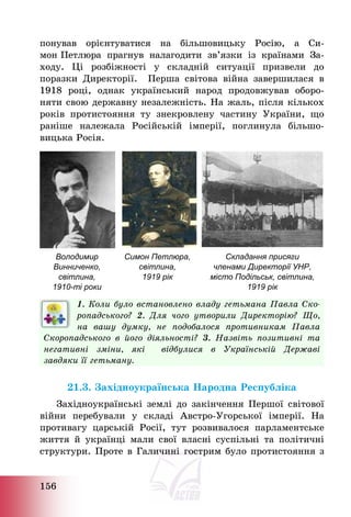 156
понував орієнтуватися на більшовицьку Росію, а Си-
мон Петлюра прагнув налагодити зв’язки із країнами За-
ходу. Ці розбіжності у складній ситуації призвели до
поразки Директорії. Перша світова війна завершилася в
1918 році, однак український народ продовжував оборо-
няти свою державну незалежність. На жаль, після кількох
років протистояння ту знекровлену частину України, що
раніше належала Російській імперії, поглинула більшо-
вицька Росія.
Володимир
Винниченко,
світлина,
1910-ті роки
Симон Петлюра,
світлина,
1919 рік
Складання присяги
членами Директорії УНР,
місто Подільськ, світлина,
1919 рік
1. Коли було встановлено владу гетьмана Павла Ско-
ропадського? 2. Для чого утворили Директорію? Що,
на вашу думку, не подобалося противникам Павла
Скоропадського в його діяльності? 3. Назвіть позитивні та
негативні зміни, які відбулися в Українській Державі
завдяки її гетьману.
21.3. Західноукраїнська Народна Республіка
Західноукраїнські землі до закінчення Першої світової
війни перебували у складі Австро-Угорської імперії. На
противагу царській Росії, тут розвивалося парламентське
життя й українці мали свої власні суспільні та політичні
структури. Проте в Галичині гострим було протистояння з
 