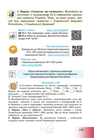 159
1. Вправа «Символи, що оживають». Віднайдіть на
світлинах у підпараграфі 21.2 зображення держав-
них символів України. Чому, на вашу думку, три-
зуб був державним символом і Української Народної
Республіки, і Української Держави?
Варто знати: https://cutt.ly/fLB0NqP
QR 21.1. Про пожежників, спорт і захист Вітчизни.
QR 21.2. Війна на залізницях. Бронепотяги (броне-
поїзди) УНР і ЗУНР.
Онлайн-цікавинка:
Відеоролик до 100-річчя Української революції
1917–1921 років від Українського інституту
національної пам’яті https://cutt.ly/qIgiYmR
Корисна гра:
«Українська революція 1917-1921 років»
https://cutt.ly/0IgiHKb
Перша світова війна. Українська революція.
Українська Народна Республіка. Українська Держава.
Західноукраїнська Народна Республіка.
Перевірте себе
1. Складіть запитання до тексту параграфа, починаючи
кожне такими словами: Коли __? Що __? Хто __? Де __?
Звідки ми можемо дізнатися про ___? Чому ___? Як ___? Який
результат ___? Запропонуйте свої запитання в класі.
2. Складіть план підпараграфа 21.1.
3. Використовуючи лише одне речення, охарактеризуйте усно або
письмово кожного з діячів, які згадуються в підпараграфі 21.2.
4. Знайдіть у тексті параграфа і випишіть речення, які вказують на
причини поразки українців у визвольній боротьбі 1917—1921 років.
5. Вправа «Лист у минуле». Напишіть листа одному з діячів
Української революції (1917—1921 років). Що ви йому порадили б,
побажали; за що подякували б?
6. Вправа «Візуалізація». За допомогою вчителя / вчительки
укладіть схему основних подій Української революції.
 