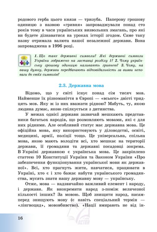 16
родового герба цього князя – тризуба. Паперову грошову
одиницю з назвою «гривня» запроваджували понад сто
років тому в часи українських визвольних змагань, про які
ви будете дізнаватися на уроках історії згодом. Саме таку
назву отримала валюта нашої незалежної держави. Вона
запроваджена в 1996 році.
1. Що таке державні символи? Які державні символи
України зображено на заставці розділу 1? 2. Чому україн-
ську грошову одиницю називають гривнею? 3. Чому, на
вашу думку, держави передбачають відповідальність за вияви непо-
ваги до своїх символів?
2.3. Державна мова
Відомо, що у світі існує понад сім тисяч мов.
Найменше їх різноманіття в Європі – «всього» двісті трид-
цять мов. Яку ж із них вважати рідною? Мабуть, ту, якою
людина думає, якою спілкується з дитинства.
У межах однієї держави зазвичай мешкають представ-
ники багатьох народів, що розмовляють мовами, які є для
них рідними. Але особливий статус має державна мова. Це
офіційна мова, яку використовують у діловодстві, освіті,
медицині, армії, поліції тощо. Це універсальна, спільна
мова, якою мають володіти всі, хто мешкає на території
держави, її громадяни та державні посадовці зокрема.
В Україні державною є українська мова. Це закріплено
статтею 10 Конституції України та Законом України «Про
забезпечення функціонування української мови як держав-
ної». Всі, хто прагнуть жити, навчатися, працювати в
Україні, хто є і хто бажає набути українського громадян-
ства, мусять знати нашу державну мову – українську.
Отже, мова – надзвичайно важливий елемент і народу,
і держави. Як виокремити народ з-поміж величезної
кількості інших? За мовою. Щоб знищити народ, насам-
перед знищують мову (є навіть спеціальний термін –
«лінгвоцид», мововбивство). «Нації вмирають не від ін-
 