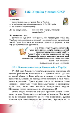 160
§ 22. Україна у складі СРСР
Згадайте…
— якими природними ресурсами багата Україна;
— як закінчилась Українська революція 1917–1921 років;
— що ви знаєте про Голодомор.
Як ви розумієте… — значення слів «терор», «геноцид»,
«українізація»?
Чи знаєте ви, що…
— британський журналіст Ґарет Джонс, який подорожував у 1933 році
Україною, першим заявив на весь світ про терор і голод на українській
землі? Проте його ніхто не підтримав, журналіста цькували, а його
кар’єра була фактично зруйнована.
«Не було в історії людства катастрофи
таких величезних розмірів, яка привернула б
таку малу увагу міжнародного світу…
Голод був інструментом національної політики
більшовиків, ужитим свідомо як останній засіб
зломити опір українського селянства проти системи».
Вільям Генрі Чемберлин,
американський історик і журналіст
22.1. Встановлення влади більшовиків в Україні
У 1921 році більшість українських земель опинилася під
владою російських більшовиків – прихильників ідеї все-
загальної рівності. Вони обіцяли створити суспільство без
приватної власності, де господарство належало б усім грома-
дянам одночасно. Проте одразу після захоплення влади
«червоні» розпочали терор (переслідування і винищення)
проти всіх, кого вони вважали ненадійними людьми.
Жертвами терору стали десятки мільйонів осіб!
Якщо стара Російська імперія прагнула нових завою-
вань, то мета більшовиків – світове панування. Без Украї-
ни та її ресурсів досягнути цього було неможливо. Донбас
повинен був забезпечувати їх паливом, Криворіжжя –
 
