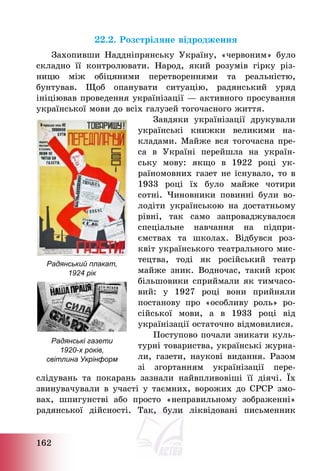 162
22.2. Розстріляне відродження
Захопивши Наддніпрянську Україну, «червоним» було
складно її контролювати. Народ, який розумів гірку різ-
ницю між обіцяними перетвореннями та реальністю,
бунтував. Щоб опанувати ситуацію, радянський уряд
ініціював проведення українізації – активного просування
української мови до всіх галузей тогочасного життя.
Завдяки українізації друкували
українські книжки великими на-
кладами. Майже вся тогочасна пре-
са в Україні перейшла на україн-
ську мову: якщо в 1922 році ук-
раїномовних газет не існувало, то в
1933 році їх було майже чотири
сотні. Чиновники повинні були во-
лодіти українською на достатньому
рівні, так само запроваджувалося
спеціальне навчання на підпри-
ємствах та школах. Відбувся роз-
квіт українського театрального мис-
тецтва, тоді як російський театр
майже зник. Водночас, такий крок
більшовики сприймали як тимчасо-
вий: у 1927 році вони прийняли
постанову про «особливу роль» ро-
сійської мови, а в 1933 році від
українізації остаточно відмовилися.
Поступово почали зникати куль-
турні товариства, українські журна-
ли, газети, наукові видання. Разом
зі згортанням українізації пере-
слідувань та покарань зазнали найвпливовіші її діячі. Їх
звинувачували в участі у таємних, ворожих до СРСР змо-
вах, шпигунстві або просто «неправильному зображенні»
радянської дійсності. Так, були ліквідовані письменник
Радянський плакат,
1924 рік
Радянські газети
1920-х років,
світлина Укрінформ
 