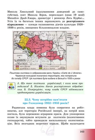 163
Микола Хвильовий (цькуваннями доведений до само-
губства), поет Микола Зеров, перекладач (знав 19 мов!)
Михайло Драй-Хмара, драматург і режисер Лесь Курбас…
Усіх їх та багатьох інших зараховують до розстріляного
відродження – плеяди талановитих діячів культури 1920—
1930-х років, знищених більшовицькою владою.
Поштова листівка із зображенням мапи України «Carte de L’Ukraine».
Червоним кольором позначено територію, яка потрапила
до складу СРСР. Ця листівка була видана в Бельгії в 1930-х роках
1. Що таке політика українізації, і коли вона про-
водилася? 2. Назвіть діячів розстріляного відродже-
ння. 3. Поміркуйте, чому влада СРСР відмовилася
продовжувати українізацію.
22.3. Чому потрібно пам’ятати
про Голодомор 1932—1933 років?
Радянська влада повинна була спиратися на робіт-
ництво, але територія Російської імперії, на котрій вона
постала, була переважно аграрним краєм. Для упокорення
селян їх змушували вступати до колгоспів (колективних
господарств), тобто проводили насильницьку колективіза-
цію. Всіх незгодних жорстоко карали. Щоби налагодити
 