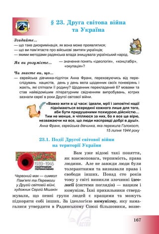 167
§ 23. Друга світова війна
та Україна
Згадайте…
— що таке дискримінація, як вона може проявлятися;
— що ви пам’ятаєте про військові звитяги українців;
— якими методами радянська влада знищувала український народ.
Як ви розумієте… — значення понять «ідеологія», «концтабір»,
«окупація»?
Чи знаєте ви, що…
— єврейська дівчинка-підліток Анна Франк, переховуючись від пере-
слідувань нацистів, день у день вела щоденник своїх поневірянь і
жахіть, які спіткали її родину? Щоденник перекладений 67 мовами та
став найвідомішим літературним свідченням випробувань, котрих
зазнали євреї в роки Другої cвітової війни.
«Важко жити в ці часи: ідеали, мрії і заповітні надії
піднімаються всередині кожного лише для того,
аби бути придушеними похмурою дійсністю…
Тим не менше, я чіпляюся за них, бо я все ще вірю,
незважаючи на все, що люди насправді добрі в душі».
Анна Франк, єврейська дівчинка, яка пережила Голокост,
15 липня 1944 року
23.1. Події Другої світової війни
на території України
Вам уже відомі такі поняття,
як взаємоповага, терпимість, права
людини. Але не завжди люди були
толерантними та визнавали права і
свободи інших. Понад сто років
тому у світі виникли злочинні ідео-
логії (системи поглядів) – нацизм і
комунізм. Їхні прихильники стверд-
жували, що певні групи людей є кращими та можуть
підкоряти собі інших. За ідеологією комунізму, яку нама-
галися утвердити в Радянському Союзі більшовики, возве-
Червоний мак — символ
Пам’яті та Перемоги
у Другій світовій війні,
художник Сергій Мішакін
 