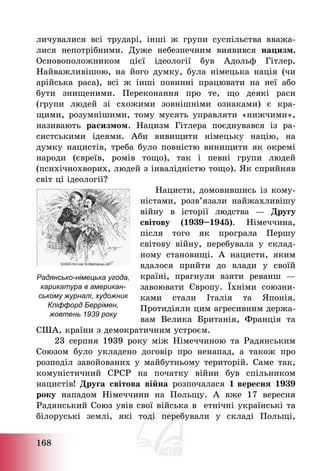 168
личувалися всі трударі, інші ж групи суспільства вважа-
лися непотрібними. Дуже небезпечним виявився нацизм.
Основоположником цієї ідеології був Адольф Гітлер.
Найважливішою, на його думку, була німецька нація (чи
арійська раса), всі ж інші повинні працювати на неї або
бути знищеними. Переконання про те, що деякі раси
(групи людей зі схожими зовнішніми ознаками) є кра-
щими, розумнішими, тому мусять управляти «нижчими»,
називають расизмом. Нацизм Гітлера поєднувався із ра-
систськими ідеями. Аби вивищити німецьку націю, на
думку нацистів, треба було повністю винищити як окремі
народи (євреїв, ромів тощо), так і певні групи людей
(психічнохворих, людей з інвалідністю тощо). Як сприйняв
світ ці ідеології?
Нацисти, домовившись із кому-
ністами, розв’язали найжахливішу
війну в історії людства – Другу
світову (1939—1945). Німеччина,
після того як програла Першу
світову війну, перебувала у склад-
ному становищі. А нацисти, яким
вдалося прийти до влади у своїй
країні, прагнули взяти реванш –
завоювати Європу. Їхніми союзни-
ками стали Італія та Японія.
Протидіяли цим агресивним держа-
вам Велика Британія, Франція та
США, країни з демократичним устроєм.
23 серпня 1939 року між Німеччиною та Радянським
Союзом було укладено договір про ненапад, а також про
розподіл завойованих у майбутньому територій. Саме так,
комуністичний СРСР на початку війни був спільником
нацистів! Друга світова війна розпочалася 1 вересня 1939
року нападом Німеччини на Польщу. А вже 17 вересня
Радянський Союз увів свої війська в етнічні українські та
білоруські землі, які тоді перебували у складі Польщі,
Радянсько-німецька угода,
карикатура в американ-
ському журналі, художник
Кліффорд Беррімен,
жовтень 1939 року
 
