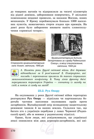 170
до товарних вагонів та відправляли за тисячі кілометрів
від рідної домівки, заборонивши повертатись. У звільнені
помешкання невдовзі привезли, за наказом Москви, нових
мешканців. У Криму перейменували близько 1300 населе-
них пунктів, намагаючись стерти згадки про кримців. На
довгі роки було заборонено вживати навіть словосполу-
чення «кримські татари».
Спорожніле кримськотатарське
село Ускют, світлина, 1945 рік
Кримськотатарська дитина,
депортована за «зраду Радянського
Союзу», в місці спецпоселення,
світлина, 1944 рік
1. Назвіть роки Другої світової війни. Які держави
відповідальні за її розв’язання? 2. Поміркуйте, які
погляди і переконання призвели до такого страшного
загальносвітового конфлікту. 3. Чому лінія фронту двічі
пересувалася територією України – спочатку із заходу на
схід, а потім зі сходу на захід?
23.2. Рух Опору
На окупованих у роки Другої світової війни територіях
розгорнувся Рух Опору – підпільна чи партизанська бо-
ротьба частини населення окупованих країн проти
загарбників. Відчайдушний опір нелюдяному нацистському
режимові чинили й на наших землях. Склалося так, що
багато хто з українців перебував у лавах Червоної (Радян-
ської) армії, або ж воював у радянському підпіллі.
Однак, були люди, які усвідомлювали, що українські
землі опинилися між двох агресорів-загарбників, які ані-
 