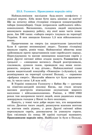173
23.3. Голокост. Праведники народів світу
Найжахливішим наслідком будь-якого конфлікту є
людські втрати. Хіба може бути щось цінніше за життя?
Ще на початку війни гітлерівці створили концентраційні
табори (концтабори). Сюди потрапляли здебільшого війсь-
ковополонені. Виснажених, голодних людей змушували
виконувати надважку роботу, від якої вони часто поми-
рали. Аж 180 таких «таборів смерті» існувало на території
України. В них знищили близько 1,5 млн військовополо-
нених.
Приреченими на смерть (за нацистською ідеологією)
були й «расово неповноцінні люди». Такими гітлерівці
вважали євреїв, ромів тощо. Наймасовіші вбивства вони
здійснювали проти представників саме єврейського народу.
Переслідування та масове винищення нацистами євреїв у
роки Другої світової війни згодом назвуть Голокостом (з
грецької – «знищення вогнем»). Людей розстрілювали,
спалювали, душили газом, проводили над ними експе-
рименти, зокрема й над дітьми… Найжахливішої слави
зажив нацистський концтабір «Освенцім» («Аушвіц»), що
розміщувався на території сучасної Польщі, – справжня
«фабрика смерті». Масштаби вбивств тут були вражаючи-
ми, їх число сягає 1,6 млн осіб.
В Україні символом Голокосту є Бабин Яр ― урочище
на північно-західній околиці Києва, що стало місцем
масових розстрілів німецькими окупантами мирного
населення і військовополонених. Раніше, в 1932—1933
роках там захоронили тисячі людей, яких радянська влада
замордувала голодом у Києві та його околицях.
Кажуть, у темні часи добре видно тих, хто випромінює
світло. Десятки тисяч людей, ризикуючи власним життям
та життям своїх рідних, у роки Другої світової війни
переховували євреїв, допомагаючи їм уникнути страти.
Цих сміливців (із понад 50 країн) сьогодні називають
Праведниками народів світу. Найбільше їх було в Польщі,
 