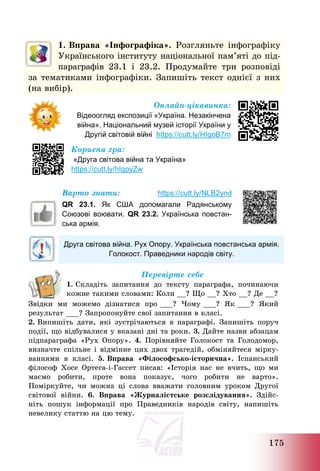 175
1. Вправа «Інфографіка». Розгляньте інфографіку
Українського інституту національної пам’яті до під-
параграфів 23.1 і 23.2. Продумайте три розповіді
за тематиками інфографіки. Запишіть текст однієї з них
(на вибір).
Онлайн-цікавинка:
Відеоогляд експозиції «Україна. Незакінчена
війна». Національний музей історії України у
Другій світовій війні https://cutt.ly/HIgoB7m
Корисна гра:
«Друга світова війна та Україна»
https://cutt.ly/hIgpyZw
Варто знати: https://cutt.ly/NLB2ynd
QR 23.1. Як США допомагали Радянському
Союзові воювати. QR 23.2. Українська повстан-
ська армія.
Друга світова війна. Рух Опору. Українська повстанська армія.
Голокост. Праведники народів світу.
Перевірте себе
1. Складіть запитання до тексту параграфа, починаючи
кожне такими словами: Коли __? Що __? Хто __? Де __?
Звідки ми можемо дізнатися про ___? Чому ___? Як ___? Який
результат ___? Запропонуйте свої запитання в класі.
2. Випишіть дати, які зустрічаються в параграфі. Запишіть поруч
події, що відбувалися у вказані дні та роки. 3. Дайте назви абзацам
підпараграфа «Рух Опору». 4. Порівняйте Голокост та Голодомор,
визначте спільне і відмінне цих двох трагедій, обміняйтеся мірку-
ваннями в класі. 5. Вправа «Філософсько-історична». Іспанський
філософ Хосе Ортега-і-Гассет писав: «Історія нас не вчить, що ми
маємо робити, проте вона показує, чого робити не варто».
Поміркуйте, чи можна ці слова вважати головним уроком Другої
світової війни. 6. Вправа «Журналістське розслідування». Здійс-
ніть пошук інформації про Праведників народів світу, напишіть
невелику статтю на цю тему.
 