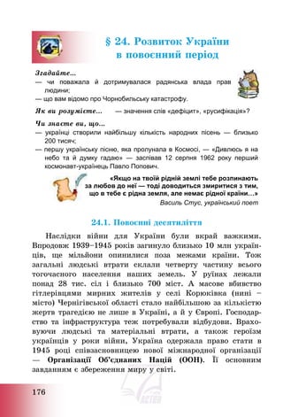 176
§ 24. Розвиток України
в повоєнний період
Згадайте…
— чи поважала й дотримувалася радянська влада прав
людини;
— що вам відомо про Чорнобильську катастрофу.
Як ви розумієте… — значення слів «дефіцит», «русифікація»?
Чи знаєте ви, що…
— українці створили найбільшу кількість народних пісень — близько
200 тисяч;
— першу українську пісню, яка пролунала в Космосі, ― «Дивлюсь я на
небо та й думку гадаю» ― заспівав 12 серпня 1962 року перший
космонавт-українець Павло Попович.
«Якщо на твоїй рідній землі тебе розпинають
за любов до неї — тоді доводиться змиритися з тим,
що в тебе є рідна земля, але немає рідної країни…»
Василь Стус, український поет
24.1. Повоєнні десятиліття
Наслідки війни для України були вкрай важкими.
Впродовж 1939—1945 років загинуло близько 10 млн україн-
ців, ще мільйони опинилися поза межами країни. Тож
загальні людські втрати склали четверту частину всього
тогочасного населення наших земель. У руїнах лежали
понад 28 тис. сіл і близько 700 міст. А масове вбивство
гітлерівцями мирних жителів у селі Корюківка (нині —
місто) Чернігівської області стало найбільшою за кількістю
жертв трагедією не лише в Україні, а й у Європі. Господар-
ство та інфраструктура теж потребували відбудови. Врахо-
вуючи людські та матеріальні втрати, а також героїзм
українців у роки війни, Україна одержала право стати в
1945 році співзасновницею нової міжнародної організації
– Організації Об’єднаних Націй (ООН). Її основним
завданням є збереження миру у світі.
 