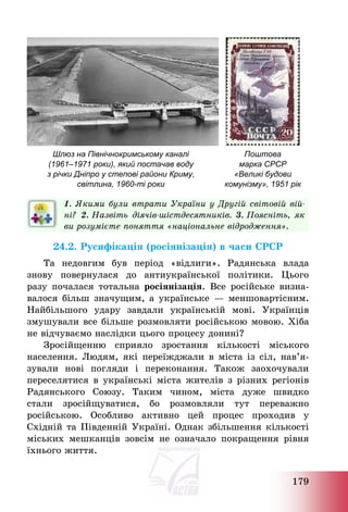 179
Шлюз на Північнокримському каналі
(1961–1971 роки), який постачав воду
з річки Дніпро у степові райони Криму,
світлина, 1960-ті роки
Поштова
марка СРСР
«Великі будови
комунізму», 1951 рік
1. Якими були втрати України у Другій світовій вій-
ні? 2. Назвіть діячів-шістдесятників. 3. Поясніть, як
ви розумієте поняття «національне відродження».
24.2. Русифікація (росіянізація) в часи СРСР
Та недовгим був період «відлиги». Радянська влада
знову повернулася до антиукраїнської політики. Цього
разу почалася тотальна росіянізація. Все російське визна-
валося більш значущим, а українське – меншовартісним.
Найбільшого удару завдали українській мові. Українців
змушували все більше розмовляти російською мовою. Хіба
не відчуваємо наслідки цього процесу донині?
Зросійщенню сприяло зростання кількості міського
населення. Людям, які переїжджали в міста із сіл, нав’я-
зували нові погляди і переконання. Також заохочували
переселятися в українські міста жителів з різних регіонів
Радянського Союзу. Таким чином, міста дуже швидко
стали зросійщуватися, бо розмовляли тут переважно
російською. Особливо активно цей процес проходив у
Східній та Південній Україні. Однак збільшення кількості
міських мешканців зовсім не означало покращення рівня
їхнього життя.
 