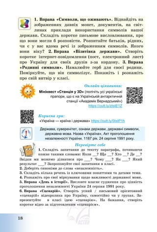 18
1. Вправа «Символи, що оживають». Віднайдіть на
зображеннях давніх монет, документів, на світ-
линах приклади використання символів нашої
держави. Складіть коротке письмове висловлювання, про
що вони могли б розповісти. Розпитайте батьків, рідних,
чи є у вас вдома речі із зображенням символів. Якого
вони віку? 2. Вправа «Візитівка держави». Створіть
коротке інтернет-повідомлення (пост, електронний лист)
про Україну для своїх друзів з-за кордону. 3. Вправа
«Родинні символи». Намалюйте герб для своєї родини.
Поміркуйте, що він символізує. Покажіть і розкажіть
про свій витвір у класі.
Онлайн-цікавинка:
Мініквест «Станція у 3D» (полічіть усі українські
прапори, що є на Українській антарктичній
станції «Академік Вернадський»)
https://cutt.ly/zIstE1Z
Корисна гра:
«Україна — країна і держава» https://cutt.ly/0IstP1h
Держава, суверенітет, ознаки держави, державні символи,
державна мова. Назва «Україна», Акт проголошення
незалежності України. 1187 рік. 24 серпня 1991 року.
Перевірте себе
1. Складіть запитання до тексту параграфа, починаючи
кожне такими словами: Коли __? Що __? Хто __? Де __?
Звідки ми можемо дізнатися про ___? Чому ___? Як ___? Який
результат ___? Запропонуйте свої запитання в класі.
2. Доберіть синоніми до слова «незалежність».
3. Складіть кілька речень із ключовими поняттями та датами теми.
4. Розкажіть про свої міркування щодо важливості державної мови.
5. Вправа «День в історії». Висловте власне судження про цінність
проголошення незалежності України 24 серпня 1991 року.
6. Вправа «Сценарій». Створіть усний / письмовий орієнтовний
«сценарій» відеоролика про Україну, самостійно чи у групах. За-
презентуйте в класі ідею «сценарію». На бажання, створіть
коротке відео за підготовленим «сценарієм».
 