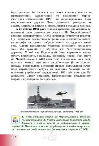 182
було складно, бо існувала так звана «залізна завіса» ―
прикордонний, ідеологічний та політичний бар’єр,
фактична самоізоляція СРСР та підконтрольних йому
соціалістичних держав. Тож радянські громадяни не
знали, наскільки вищим є рівень життя в сусідніх країнах.
А 26 квітня 1986 року сталася трагедія, яка оголила всі
негативні риси радянського режиму. На Чорнобильській
атомній електростанції (АЕС) вибухнув четвертий реактор.
Ця найбільша техногенна (спричинена діяльністю людей)
катастрофа на планеті забрала життя чи здоров’я тисяч
осіб. Однак кремлівські урядовці вирішили приховати
масштаби трагедії. Це збурило всю багатонаціональну
державу. У той час Радянський Союз переживав еконо-
мічну, виробничу, соціальну, військову кризи. Тож вибух
на Чорнобильській АЕС став тією краплиною, яка пере-
повнила «чашу терпіння» українського (і не тільки!)
народу. Розпочалися активний процес формування сучас-
ного українського соціуму та невпинна боротьба за від-
новлення української державності. 1991 рік став для Ра-
дянського Союзу останнім. Проголошення незалежності
України прискорило його розпад.
Гасіння пожежі на Чорнобильській АЕС, світлина, 1986 рік
1. Коли сталася аварія на Чорнобильській атомній
електростанції? 2. Якими методами радянська влада
боролася з тими, хто її не підтримував і крити-
кував? 3. Поясніть, з якими труднощами в щоденному жит-
ті стикалися люди в останнє десятиріччя існування СРСР.
 