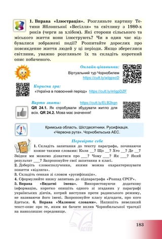 183
1. Вправа «Ілюстрація». Розгляньте картину Те-
тяни Яблонської «Весілля» та світлину з 1980-х
років (черги за хлібом). Які сторони сільського та
міського життя вони ілюструють? Чи в один час від-
бувалися зображені події? Розпитайте дорослих про
повсякденне життя людей у ці періоди. Якщо збереглися
світлини, уважно розгляньте їх та складіть короткий
опис побаченого.
Онлайн-цікавинка:
Віртуальний тур Чорнобилем
https://cutt.ly/wIgpxcD
Корисна гра:
«Україна в повоєнний період» https://cutt.ly/mIgpDZF
Варто знати: https://cutt.ly/ELB2kgn
QR 24.1. Як спробували збудувати житло для
всіх. QR 24.2. Мова має значення!
Кримська область. Шістдесятники. Русифікація.
«Червона рута». Чорнобильська АЕС.
Перевірте себе
1. Складіть запитання до тексту параграфа, починаючи
кожне такими словами: Коли __? Що __? Хто __? Де __?
Звідки ми можемо дізнатися про ___? Чому ___? Як ___? Який
результат ___? Запропонуйте свої запитання в класі.
2. Доберіть словосполучення, якими можна охарактеризувати
поняття «відлига».
3. Складіть сенкан зі словом «русифікація».
4. Сформулюйте низку запитань до підпараграфа «Розпад СРСР».
5. Вправа «Видатні імена». Використовуючи додаткову
інформацію, коротко опишіть одного зі згаданих у параграфі
українських діячів, котрий виступив проти радянського режиму,
не називаючи його імені. Запропонуйте класу відгадати, про кого
йдеться. 6. Вправа «Малюнок словами». Напишіть невеликий
текст-опис про те, яким ви бачите вплив Чорнобильської трагедії
на навколишнє середовище.
 