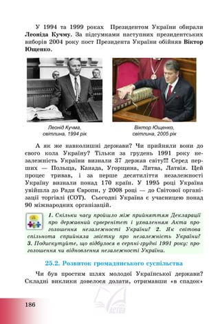 186
У 1994 та 1999 роках Президентом України обирали
Леоніда Кучму. За підсумками наступних президентських
виборів 2004 року пост Президента України обійняв Віктор
Ющенко.
Леонід Кучма,
світлина, 1994 рік
Віктор Ющенко,
світлина, 2005 рік
А як же навколишні держави? Чи прийняли вони до
свого кола Україну? Тільки за грудень 1991 року не-
залежність України визнали 37 держав світу!!! Серед пер-
ших – Польща, Канада, Угорщина, Литва, Латвія. Цей
процес тривав, і за перше десятиліття незалежності
Україну визнали понад 170 країн. У 1995 році Україна
увійшла до Ради Європи, у 2008 році – до Світової органі-
зації торгівлі (СОТ). Сьогодні Україна є учасницею понад
90 міжнародних організацій.
1. Скільки часу пройшло між прийняттям Декларації
про державний суверенітет і ухваленням Акта про-
голошення незалежності України? 2. Як світова
спільнота сприйняла звістку про незалежність України?
3. Подискутуйте, що відбулося в серпні-грудні 1991 року: про-
голошення чи відновлення незалежності України.
25.2. Розвиток громадянського суспільства
Чи був простим шлях молодої Української держави?
Складні виклики довелося долати, отримавши «в спадок»
 