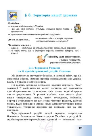 19
§ 3. Територія нашої держави
Згадайте…
— з якими країнами межує Україна;
— що ще, крім спільної культури, об’єднує групи людей у
суспільство;
— що спільного між поняттями «країна» і «держава».
Як ви розумієте…
— значення слів «територія держави»,
«кордони держави», «столиця»?
Чи знаєте ви, що…
— Україна — найбільша за площею території європейська держава;
— на честь міста, що є столицею України, назвали астероїд «2171
Київ»?
«Кожному мила своя сторона».
Григорій Сковорода,
український поет і мислитель
3.1. Територія України
та її адміністративний устрій. Столиця
Ми живемо на материку Євразія, в частині світу, що на-
зивається Європа. Земний простір розподілений між держа-
вами. І Україна є однією з них.
Як відомо, великою державою нелегко керувати. Тому
зазвичай її поділяють на менші частини, які називають
адміністративними одиницями (від слова «адмініструва-
ти» – управляти). У різних країнах вони мають різні
назви (наприклад, земля, штат, воєводство, губернія,
округ) і поділяються на ще менші частини (повіти, райони
тощо). Були періоди в історії, коли адміністративний поділ
української території залежав від держави, що на ній
панувала.
Територіальний устрій нашої держави закріплено
Основним Законом – Конституцією України в розділі 9.
Адміністративно-територіальні одиниці – компактні час-
 