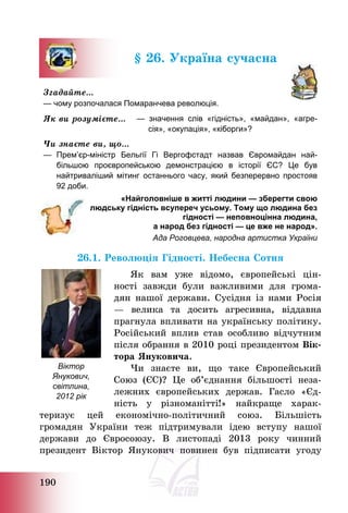 190
§ 26. Україна сучасна
Згадайте…
— чому розпочалася Помаранчева революція.
Як ви розумієте… — значення слів «гідність», «майдан», «агре-
сія», «окупація», «кіборги»?
Чи знаєте ви, що…
— Прем’єр-міністр Бельгії Гі Вергофстадт назвав Євромайдан най-
більшою проєвропейською демонстрацією в історії ЄС? Це був
найтриваліший мітинг останнього часу, який безперервно простояв
92 доби.
«Найголовніше в житті людини — зберегти свою
людську гідність всупереч усьому. Тому що людина без
гідності — неповноцінна людина,
а народ без гідності — це вже не народ».
Ада Роговцева, народна артистка України
26.1. Революція Гідності. Небесна Сотня
Як вам уже відомо, європейські цін-
ності завжди були важливими для грома-
дян нашої держави. Сусідня із нами Росія
– велика та досить агресивна, віддавна
прагнула впливати на українську політику.
Російський вплив став особливо відчутним
після обрання в 2010 році президентом Вік-
тора Януковича.
Чи знаєте ви, що таке Європейський
Союз (ЄС)? Це об’єднання більшості неза-
лежних європейських держав. Гасло «Єд-
ність у різноманітті!» найкраще харак-
теризує цей економічно-політичний союз. Більшість
громадян України теж підтримували ідею вступу нашої
держави до Євросоюзу. В листопаді 2013 року чинний
президент Віктор Янукович повинен був підписати угоду
Віктор
Янукович,
світлина,
2012 рік
 