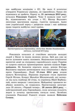 191
про майбутню асоціацію з ЄС. Це мало б остаточно
утвердити Українську державу, як європейську. Однак він
відмовився це зробити. Одразу ж, 21 листопада 2013 року,
почалася Революція Гідності. Чому її назвали саме так?
Бо, відмовляючись від угоди з ЄС, Віктор Янукович
знехтував прагненням народу, гідністю громадян. Адже
саме український народ є джерелом влади і має найвище
право творити майбутнє своєї країни.
Протестувальники Євромайдану, місто Київ, Майдан Незалежності,
світлини, листопад 2013 року
Революція почалася зі стихійних виступів молодих
людей у Києві та інших великих містах. Цей рух уже не
могли зупинити навіть силовики. Національно-патріотичні
протестні акції на підтримку європейського курсу України
та супроти свавілля правоохоронних органів назвали Євро-
майданом. Не бажаючи втрачати владу, режим Віктора
Януковича вирішив застосовувати силу спецтехніки і зброю
проти Євромайдану. Події 19 січня 2014 року згодом
назвуть Вогнехреща. Першими жертвами стали вірменин
Сергій Нігоян, білорус Михайло Жизневський, які загину-
ли від куль снайпера 22 січня, та українець Юрій Вербиць-
кий, якого викрали і закатували. Майданівці проявили не-
абияку мужність, не скорилися. Протистояння загостри-
лося 18 лютого. «Чорний четвер», 20 лютого 2014 року, –
найстрашніший день Євромайдану, коли загальна кількість
жертв із початку протистоянь сягнула сотні. Загиблих
учасників Революції Гідності згодом назвали Небесною
Сотнею.
 