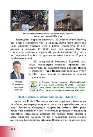 192
Майдан Незалежності під час Революції Гідності,
світлини, лютий 2014 року
Громадяни України вистояли. 22 лютого стало відомо,
що Віктор Янукович утік з країни, після чого Верховна
Рада України усунула його з поста Президента та ого-
лосила в розшук. У 2019 році суд визнав Віктора
Януковича винним у державній зраді, пособництві у веде-
нні агресивної війни та призначив покарання – 13 років
позбавлення волі.
По завершенні Революції Гідності оно-
вили керівництво держави, провели пре-
зидентські та парламентські вибори. Новий
Президент Петро Порошенко підписав угоду
з ЄС. Однак країна зіткнулася з новими
труднощами.
1. Якими були вимоги Євромайдану?
2. Чому події листопада 2013 — лютого
2014 років називають Революцією Гідно-
сті? 3. Кого і чому називають Небесною Сотнею?
26.2. Російсько-українська війна. «Кіборги»
А як же Росія? Чи змирилася ця держава з бажанням
українського народу вступити до кола європейських дер-
жав? Російська Федерація наприкінці лютого 2014 року
ввела свої війська у Крим, окупувала (незаконно захопила)
півострів. Українська держава не чекала такої агресії з
боку північної сусідки, та ще й попередня влада значно
зменшила боєздатність війська. Однак це не завадило жи-
Петро
Порошенко,
світлина,
2014 рік
 