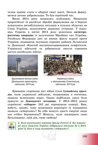193
телям країни стати в обороні своєї землі. Почали форму-
ватися загони добровольців. То був героїчний час.
Весна 2014 року виявилась особливою. Незаконні
проросійські та російські збройні формування ще в березні
намагалися дестабілізувати ситуацію в кількох областях на
Сході України, захоплюючи державні установи. У відпо-
відь Україна в квітні 2014 року розпочала антитеро-
ристичну операцію із залученням Збройних сил України.
Російська Федерація досі не визнає факту агресії проти
України, називаючи окупацію окремих районів Луганської
та Донецької областей внутрішньодержавним конфліктом.
Українські військові та добровольці змогли стримати
наступ російських військ.
Зруйнована війною вежа
Донецького аеропорту,
світлина, 2014 рік
Українські воїни
у звільненому Слов’янську,
світлина, 2014 рік
Кривавою сторінкою цієї війни стала Іловайська траге-
дія, коли українські військові, потрапивши в оточення,
зазнали величезних втрат. Однак найбільша увага була
прикута до Донецького летовища. У 2014—2015 роках
українські «кіборги» 242 дні втримували позиції. Вам,
мабуть, цікаво, чому захисників аеропорту їх нападники
назвали «кіборгами»? Бо хіба можуть прості смертні люди
так стійко боронитися?! Можуть, коли захищають свою
Батьківщину, свій дім, свою свободу!
1. Коли розпочалася окупація Криму Росією? 2. На терито-
рії яких областей України відбувалися військові дії в 2014
році? 3. Кого й чому називають «кіборгами»?
 
