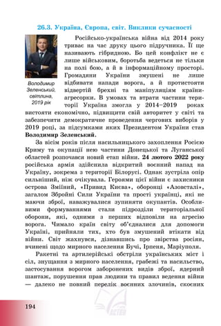 194
26.3. Україна, Європа, світ. Виклики сучасності
Російсько-українська війна від 2014 року
триває на час друку цього підручника. Її ще
називають гібридною. Бо цей конфлікт не є
лише військовим, боротьба ведеться не тільки
на полі бою, а й в інформаційному просторі.
Громадяни України змушені не лише
відбивати напади ворога, а й протистояти
відвертій брехні та маніпуляціям країни-
агресорки. В умовах та втрати частини тери-
торії Україна змогла у 2014—2019 роках
вистояти економічно, підвищити свій авторитет у світі та
забезпечити демократичне проведення чергових виборів у
2019 році, за підсумками яких Президентом України став
Володимир Зеленський.
За вісім років після насильницького захоплення Росією
Криму та окупації нею частини Донецької та Луганської
областей розпочався новий етап війни. 24 лютого 2022 року
російська армія здійснила відкритий воєнний напад на
Україну, зокрема з території Білорусі. Однак зустріла опір
сильніший, ніж очікувала. Героями цієї війни є захисники
острова Зміїний, «Привид Києва», оборонці «Азовсталі»,
загалом Збройні Сили України та прості українці, які не
маючи зброї, наважувалися зупиняти окупантів. Особли-
вими формуваннями стали підрозділи територіальної
оборони, які, одними з перших відповіли на агресію
ворога. Чимало країн світу об’єдналися для допомоги
Україні, прийняли тих, хто був змушений втікати від
війни. Світ жахнувся, дізнавшись про звірства росіян,
вчинені щодо мирного населення Бучі, Ірпеня, Маріуполя.
Ракетні та артилерійські обстріли українських міст і
сіл, знущання з мирного населення, грабежі та насильство,
застосування ворогом заборонених видів зброї, ядерний
шантаж, порушення прав людини та правил ведення війни
― далеко не повний перелік воєнних злочинів, скоєних
Володимир
Зеленський,
світлина,
2019 рік
 