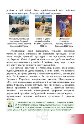 195
росією в цій війні. Весь цивілізований світ побачив
справжнє потворне обличчя російської держави.
Російська ракета, що
влучила в дитячий
майданчик, місто Чернігів,
березень 2022 року
Марка «Русскій
воєнний корабль …
ВСЬО!», Укрпошта,
2022 рік
Обкладинка
польського
журналу «Wprost»,
березень 2022 року
Русифікація, якій піддавались українці впродовж
багатьох років, впливала на свідомість громадян. Тому
мова, історія, традиції, культура – те, що мусимо плека-
ти, берегти. Саме ці речі вирізняють нас, роблять особли-
вими, перетворюють у націю. І, мабуть, тому ворог у пер-
шу чергу прагне знищити нашу духовність.
Ми хочемо зростати в суспільстві, кожен член якого
відповідальний за долю країни, в якій живе, та правової
держави, де право (закон) є найвищою цінністю, одним для
всіх, без будь-яких винятків. Як тут не згадати настанови
Великого Українця митрополита Андрея Шептицького:
«Усі, хто почувається українцями і хотять працювати для
добра України, нехай забудуть про які-небудь … роздори,
нехай працюють в єдності … тоді … повстане соборна
Україна … як живий, життєздатний, здоровий, могутній,
державний організм, побудований жертвою життя одних, і
муравельною працею, залізними зусиллями і трудами
других».
1. Поясніть, як ви розумієте поняття «гібридна війна».
2. Пригадайте правила інформаційної безпеки. Поміркуйте
над тим, яку роль відіграє інформаційна гігієна в сьогодні-
шніх умовах. 3. Хто сьогодні обіймає пост Президента України?
 