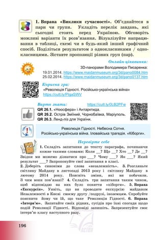 196
1. Вправа «Виклики сучасності». Об’єднайтеся в
пари чи групи. Укладіть перелік завдань, які
сьогодні стоять перед Україною. Обговоріть
можливі варіанти їх розв’язання. Візуалізуйте напрацю-
вання в таблиці, схемі чи в будь-який інший графічний
спосіб. Поділіться результатом з однокласниками / одно-
класницями. Зіставте пропозиції різних груп (пар).
Онлайн-цікавинка:
3D-панорами Володимира Писаренка:
19.01.2014. https://www.maidanmuseum.org/3d/pano0084.htm
25.02.2014. https://www.maidanmuseum.org/3d/pano0137.htm
Корисна гра:
«Революція Гідності. Російсько-українська війна»
https://cutt.ly/PIgaSWV
Варто знати: https://cutt.ly/0LB2PFw
QR 26.1. «Ноосфера» і Антарктида.
QR 26.2. Острів Зміїний, Чорнобаївка, Маріуполь.
QR 26.3. Ленд-ліз для України.
Революція Гідності. Небесна Сотня.
Російсько-українська війна. Іловайська трагедія. «Кіборги».
Перевірте себе
1. Складіть запитання до тексту параграфа, починаючи
кожне такими словами: Коли __? Що __? Хто __? Де __?
Звідки ми можемо дізнатися про ___? Чому ___? Як ___? Який
результат ___? Запропонуйте свої запитання в класі.
2. Доберіть синоніми до слова «незалежність». 3. Розгляньте
світлину Майдану в листопаді 2013 року і світлину Майдану в
лютому 2014 року. Поясніть зміни, які ви побачили.
З чим вони пов’язані? 4. Складіть три запитання таким чином,
щоб відповіддю на них було поняття «кіборги». 5. Вправа
«Екскурсія». Уявіть, що ви проводите екскурсію майданом
Незалежності в Києві своєму другу /подрузі, іноземцям. Спробуйте
пояснити йому чи їй, що таке Революція Гідності. 6. Вправа
«Інтерв’ю». Запитайте своїх рідних, сусідів про їхні спогади щодо
подій Революції Гідності. Відповіді запишіть. Запрезентуйте своє
інтерв’ю класу наступного разу.
 