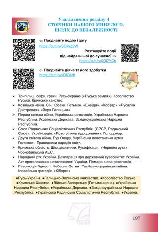 197
Узагальнення розділу 4
СТОРІНКИ НАШОГО МИНУЛОГО.
ШЛЯХ ДО НЕЗАЛЕЖНОСТІ
 Поєднайте подію і дату
https://cutt.ly/SOkkZ9W
Розташуйте події
від найдавнішої до сучасної 
https://cutt.ly/0Ol7YCh
 Поєднайте діяча та його здобутки
https://cutt.ly/vOl7Azb
 Трипільці, скіфи, греки. Русь-Україна («Руська земля»). Королівство
Руське. Кримське ханство.
 Козацька чайка. Січ. Козаки. Гетьман. «Енеїда». «Кобзар». «Русалка
Дністровая». «Зоря Галицька».
 Перша світова війна. Українська революція. Українська Народна
Республіка. Українська Держава. Західноукраїнська Народна
Республіка.
 Союз Радянських Соціалістичних Республік (СРСР, Радянський
Союз). Українізація. «Розстріляне відродження». Голодомор.
 Друга світова війна. Рух Опору. Українська повстанська армія.
Голокост. Праведники народів світу.
 Кримська область. Шістдесятники. Русифікація. «Червона рута».
Чорнобильська АЕС.
 Народний рух України. Декларація про державний суверенітет України.
Акт проголошення незалежності України. Помаранчева революція.
 Революція Гідності. Небесна Сотня. Російсько-українська війна.
Іловайська трагедія. «Кіборги».
●Русь-Україна. ●Галицько-Волинське князівство. ●Королівство Руське.
●Кримське Ханство. ●Військо Запорозьке (Гетьманщина). ●Українська
Народна Республіка. ●Українська Держава. ●Західноукраїнська Народна
Республіка. ●Українська Радянська Соціалістична Республіка. ●Україна.
 